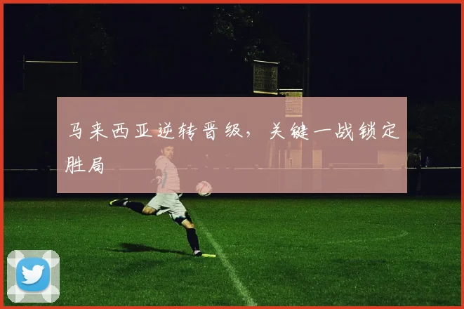 马来西亚逆转晋级，关键一战锁定胜局
