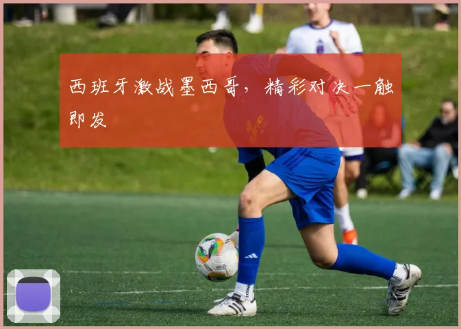 西班牙激战墨西哥，精彩对决一触即发