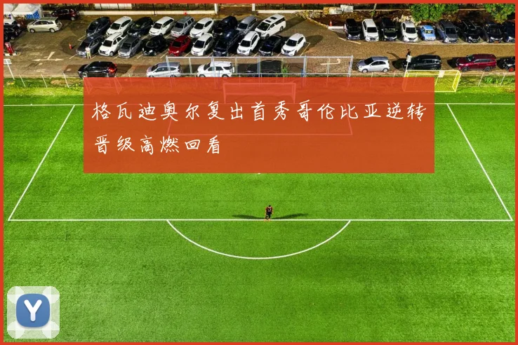 格瓦迪奥尔复出首秀哥伦比亚逆转晋级高燃回看