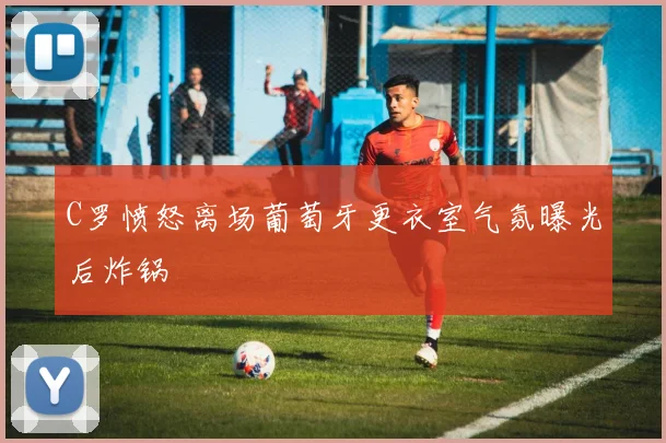 C罗愤怒离场葡萄牙更衣室气氛曝光后炸锅