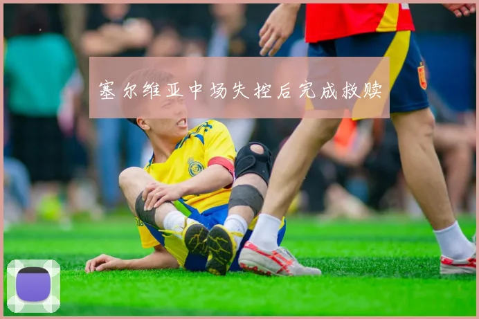 塞尔维亚中场失控后完成救赎