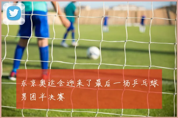 东京奥运会迎来了最后一场乒乓球男团半决赛