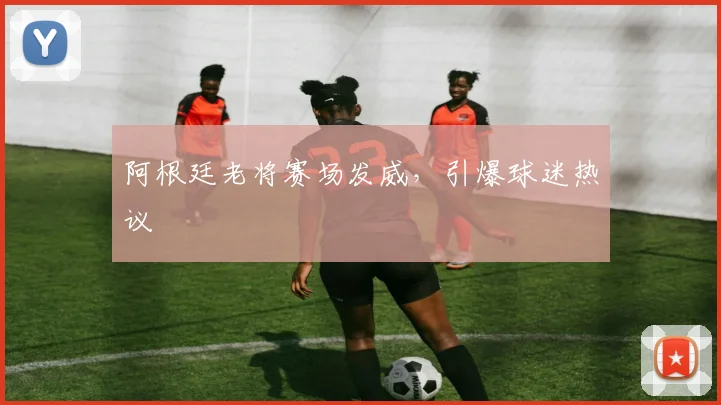 阿根廷老将赛场发威，引爆球迷热议