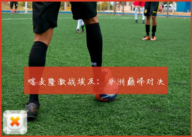 喀麦隆激战埃及：非洲巅峰对决