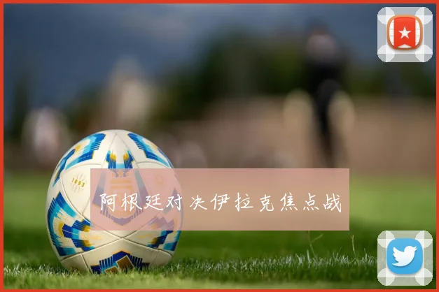 阿根廷对决伊拉克焦点战