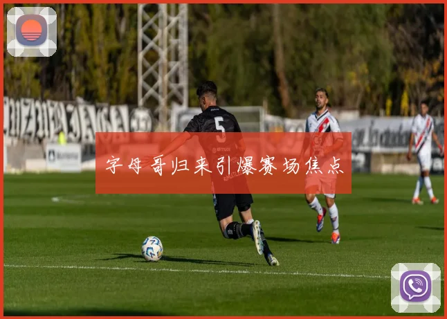 字母哥归来引爆赛场焦点