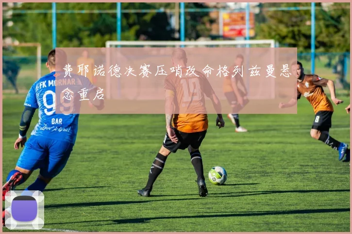 费耶诺德决赛压哨改命格列兹曼悬念重启