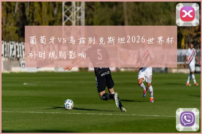 葡萄牙vs乌兹别克斯坦2026世界杯补时规则影响