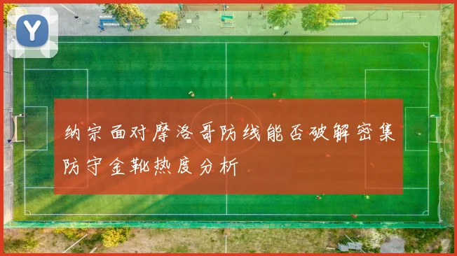 纳宗面对摩洛哥防线能否破解密集防守金靴热度分析