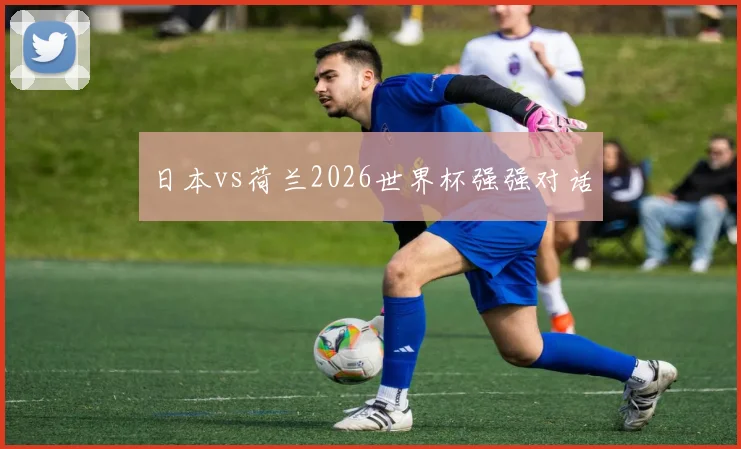 日本vs荷兰2026世界杯强强对话
