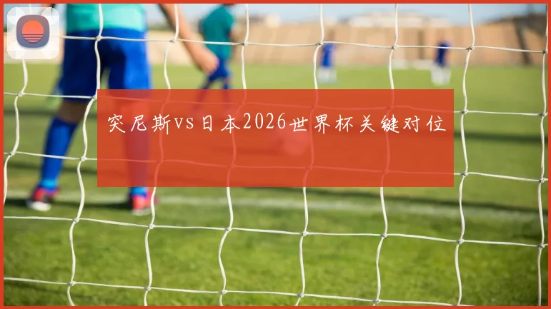 突尼斯vs日本2026世界杯关键对位