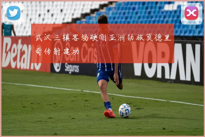 武汉三镇客场硬刚亚洲劲旅莫德里奇传射建功