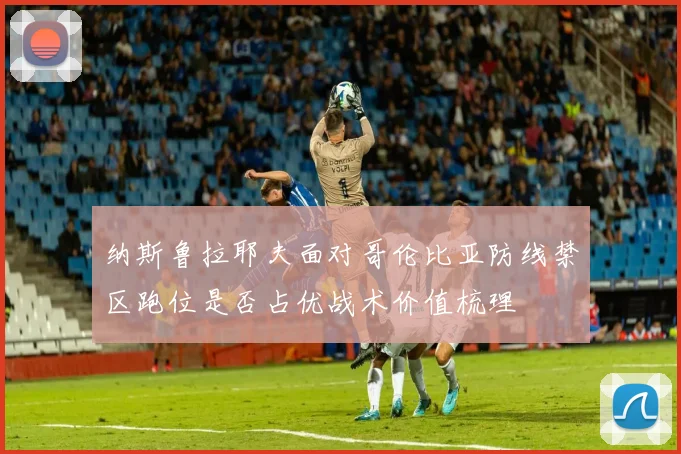 纳斯鲁拉耶夫面对哥伦比亚防线禁区跑位是否占优战术价值梳理