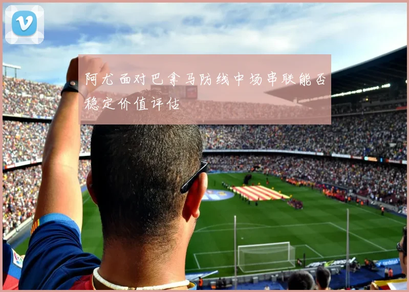 阿尤面对巴拿马防线中场串联能否稳定价值评估