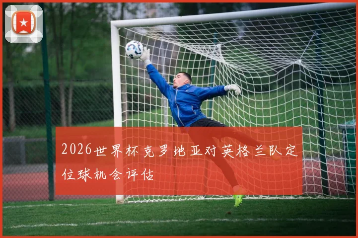 2026世界杯克罗地亚对英格兰队定位球机会评估