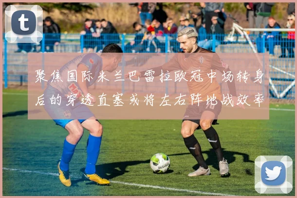 聚焦国际米兰巴雷拉欧冠中场转身后的穿透直塞或将左右阵地战效率