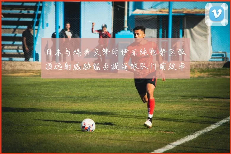 日本与瑞典交锋时伊东纯也禁区弧顶远射威胁能否提高球队门前效率
