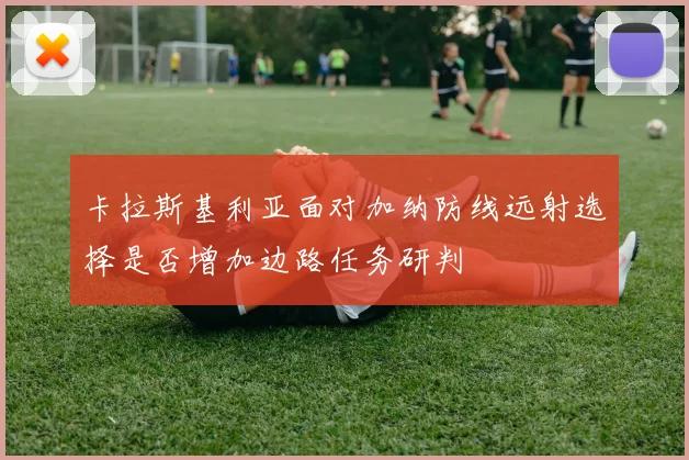 卡拉斯基利亚面对加纳防线远射选择是否增加边路任务研判