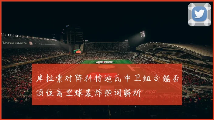 库拉索对阵科特迪瓦中卫组合能否顶住高空球轰炸热词解析