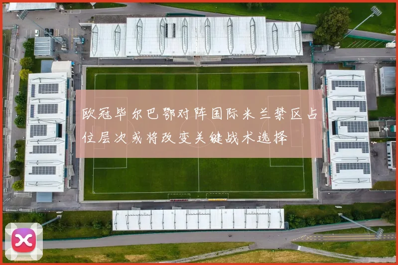 欧冠毕尔巴鄂对阵国际米兰禁区占位层次或将改变关键战术选择