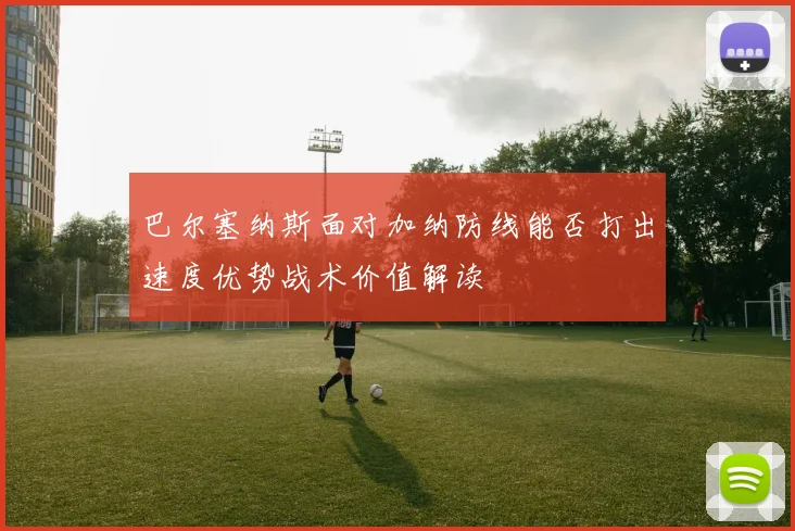 巴尔塞纳斯面对加纳防线能否打出速度优势战术价值解读