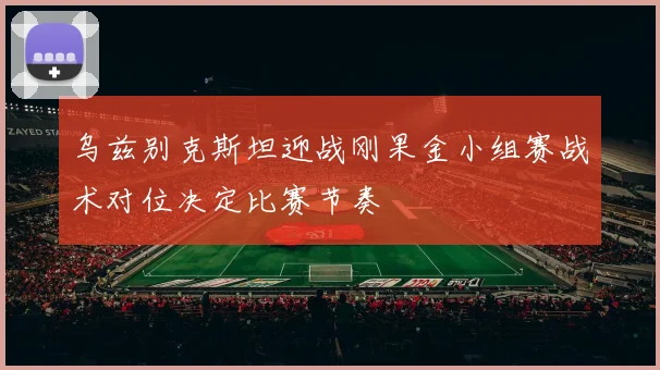 乌兹别克斯坦迎战刚果金小组赛战术对位决定比赛节奏