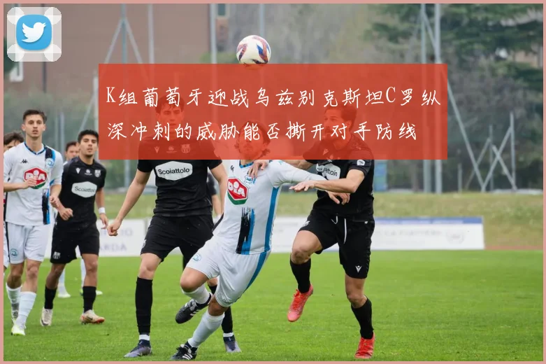 K组葡萄牙迎战乌兹别克斯坦C罗纵深冲刺的威胁能否撕开对手防线