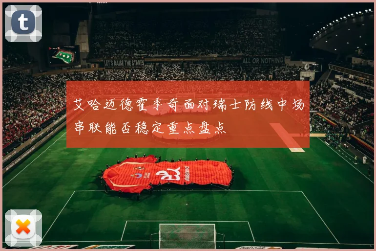 艾哈迈德霍季奇面对瑞士防线中场串联能否稳定重点盘点