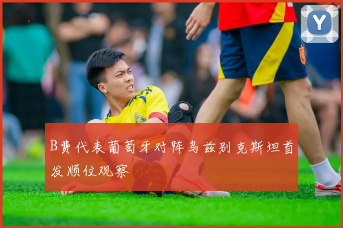 B费代表葡萄牙对阵乌兹别克斯坦首发顺位观察