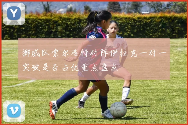 挪威队索尔洛特对阵伊拉克一对一突破是否占优重点盘点