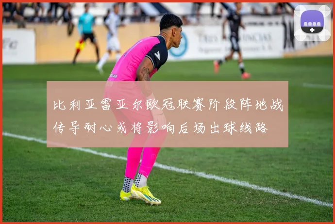 比利亚雷亚尔欧冠联赛阶段阵地战传导耐心或将影响后场出球线路