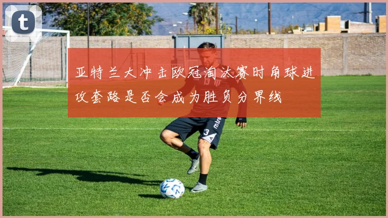 亚特兰大冲击欧冠淘汰赛时角球进攻套路是否会成为胜负分界线