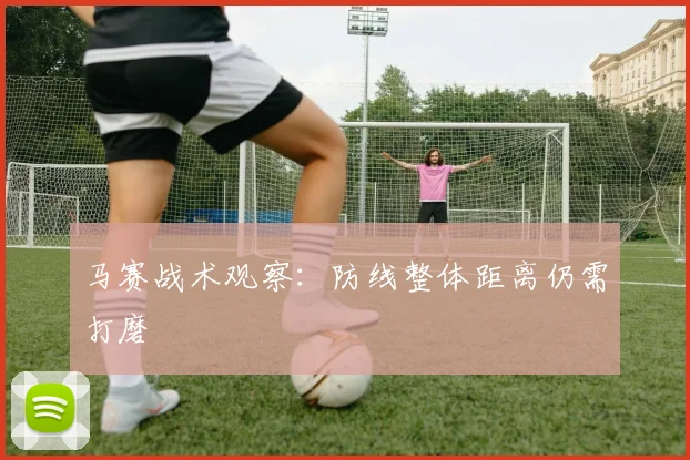 马赛战术观察:防线整体距离仍需打磨