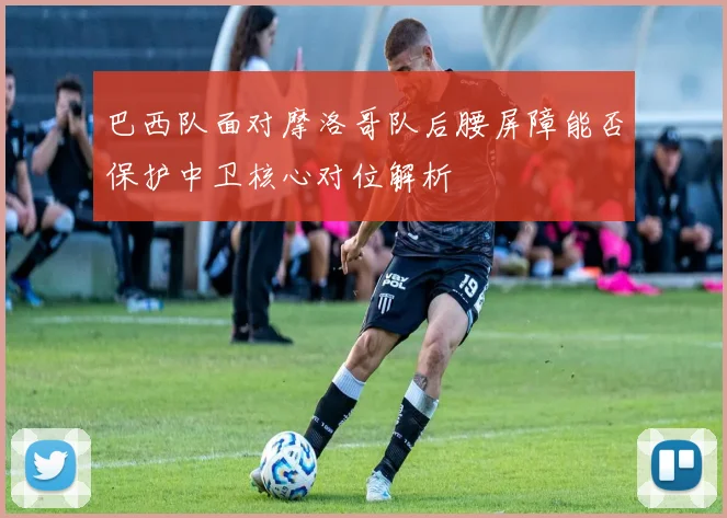 巴西队面对摩洛哥队后腰屏障能否保护中卫核心对位解析