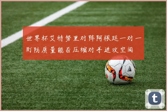 世界杯艾特努里对阵阿根廷一对一盯防质量能否压缩对手进攻空间