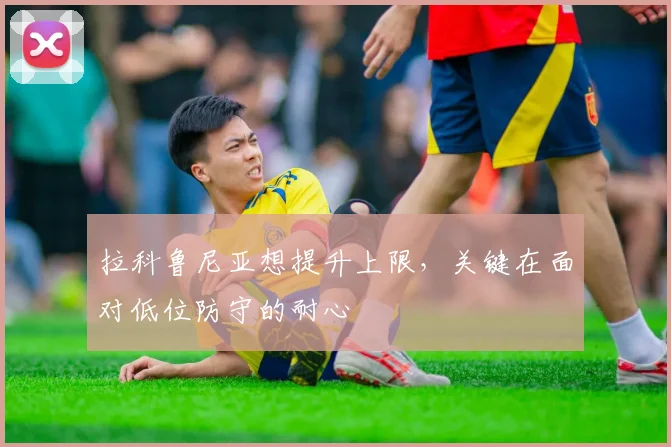 拉科鲁尼亚想提升上限，关键在面对低位防守的耐心